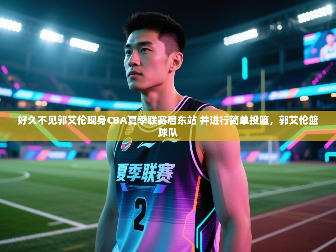 好久不见郭艾伦现身CBA夏季联赛启东站 并进行简单投篮，郭艾伦篮球队