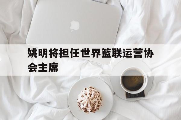 2025世俱杯在线观看-包含姚明将担任世界篮联运营协会主席的词条